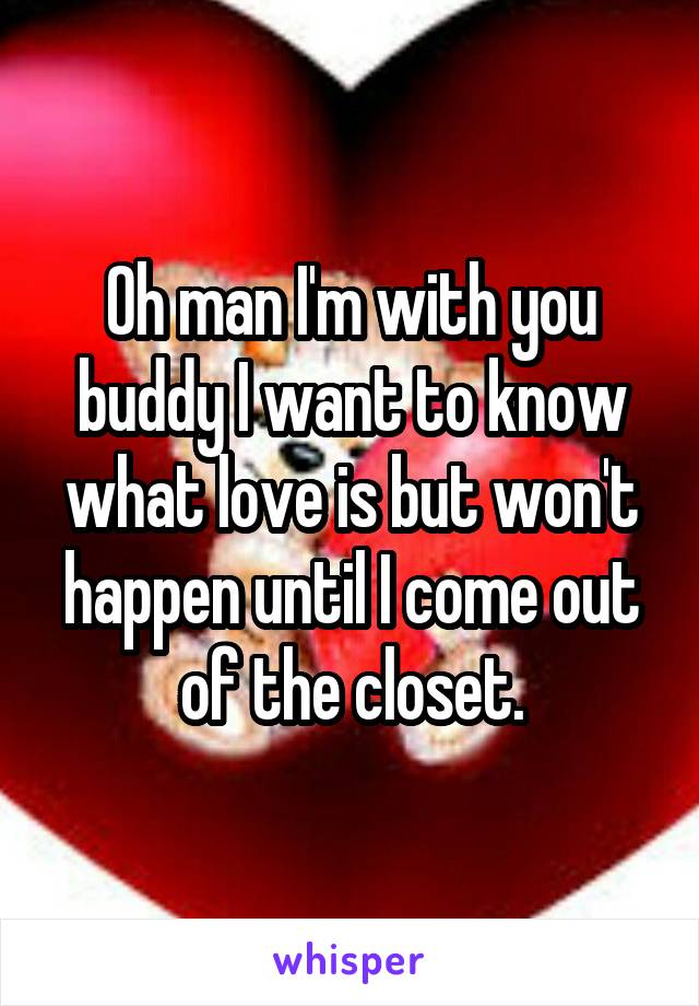 Oh man I'm with you buddy I want to know what love is but won't happen until I come out of the closet.