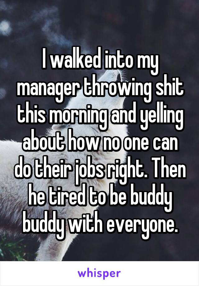 I walked into my manager throwing shit this morning and yelling about how no one can do their jobs right. Then he tired to be buddy buddy with everyone.