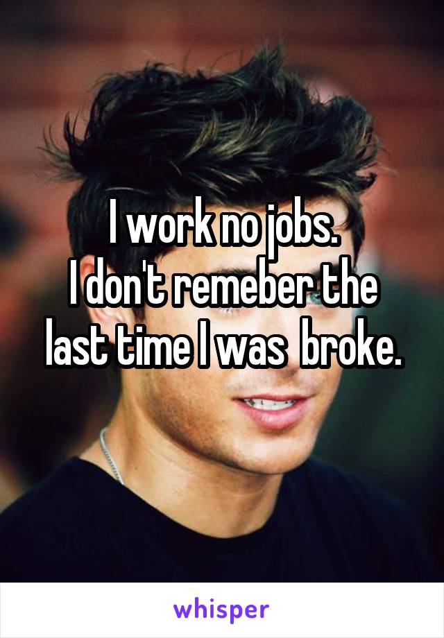 I work no jobs.
I don't remeber the last time I was  broke.
