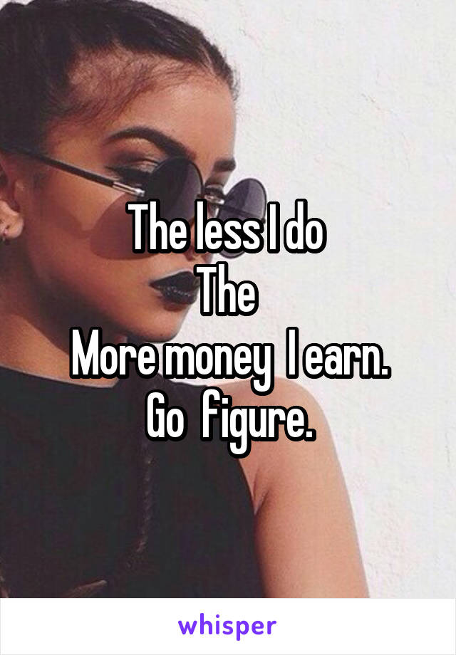 The less I do 
The 
More money  I earn.
Go  figure.