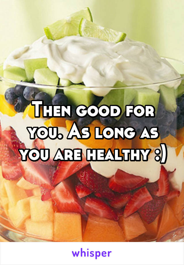 Then good for you. As long as you are healthy :)