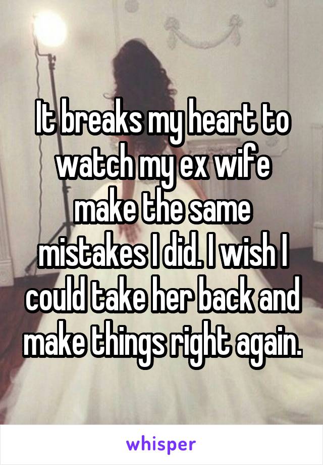 It breaks my heart to watch my ex wife make the same mistakes I did. I wish I could take her back and make things right again.