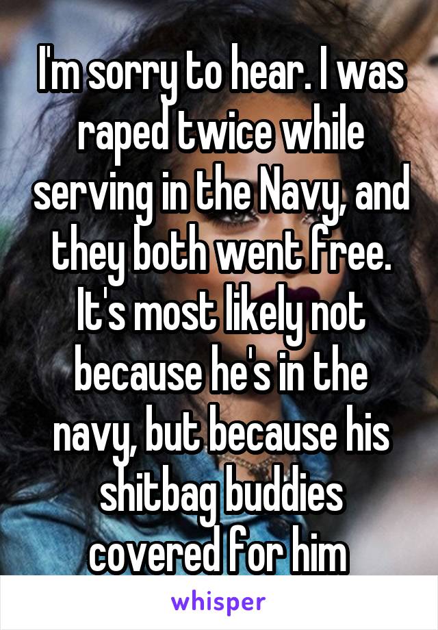 I'm sorry to hear. I was raped twice while serving in the Navy, and they both went free. It's most likely not because he's in the navy, but because his shitbag buddies covered for him 