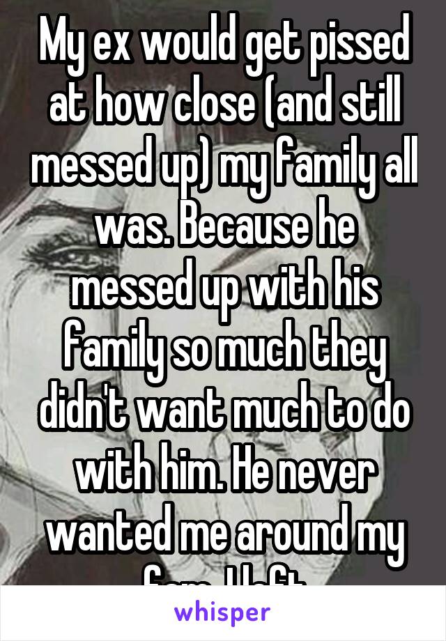 My ex would get pissed at how close (and still messed up) my family all was. Because he messed up with his family so much they didn't want much to do with him. He never wanted me around my fam. I left