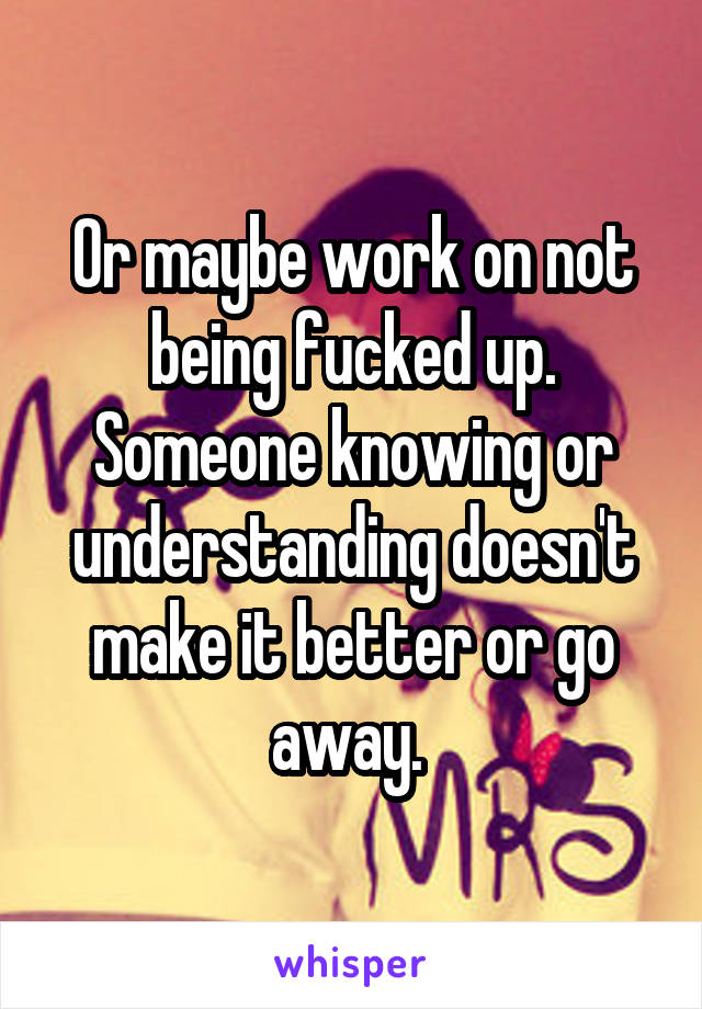 Or maybe work on not being fucked up. Someone knowing or understanding doesn't make it better or go away. 