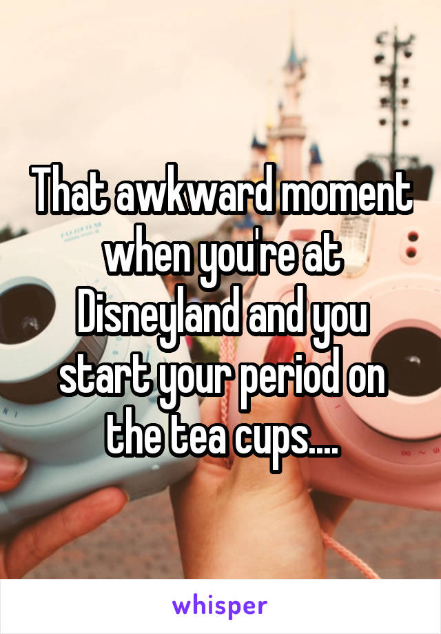 That awkward moment when you're at Disneyland and you start your period on the tea cups....