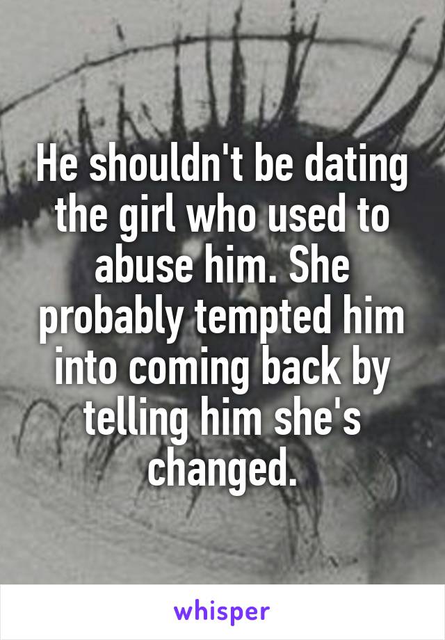 He shouldn't be dating the girl who used to abuse him. She probably tempted him into coming back by telling him she's changed.