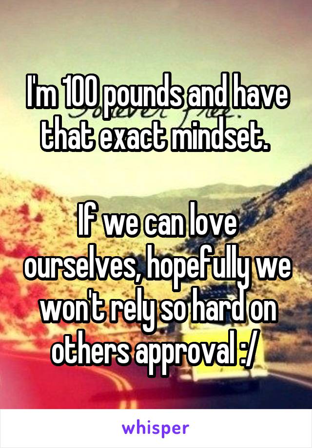 I'm 100 pounds and have that exact mindset. 

If we can love ourselves, hopefully we won't rely so hard on others approval :/ 