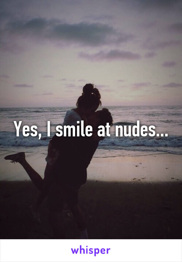 Yes, I smile at nudes...