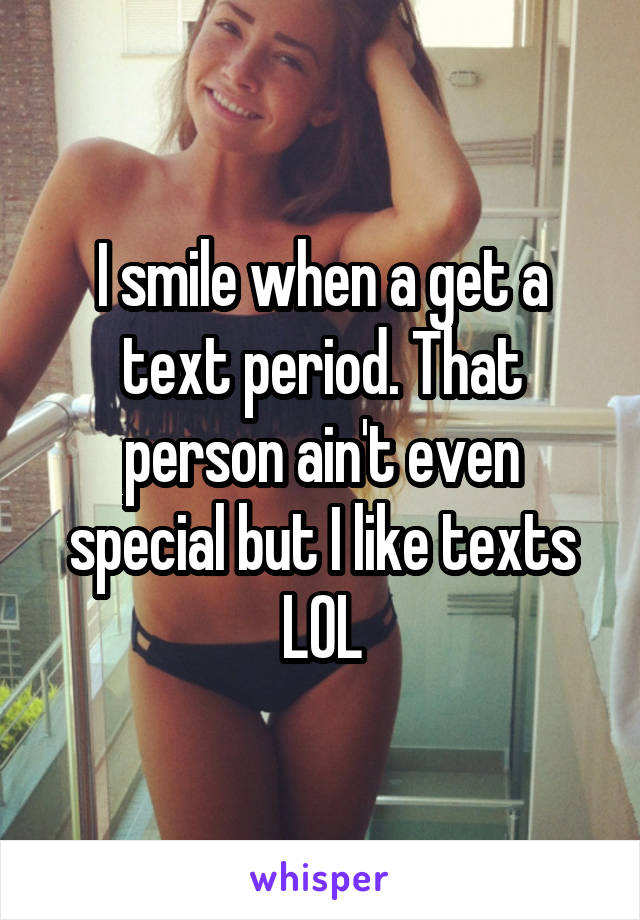 I smile when a get a text period. That person ain't even special but I like texts LOL