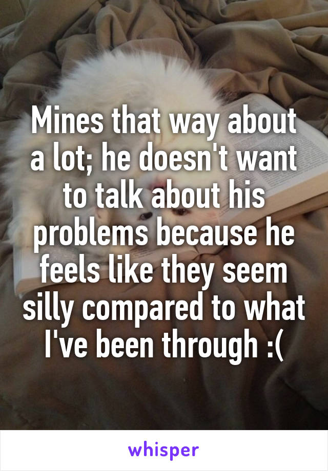 Mines that way about a lot; he doesn't want to talk about his problems because he feels like they seem silly compared to what I've been through :(