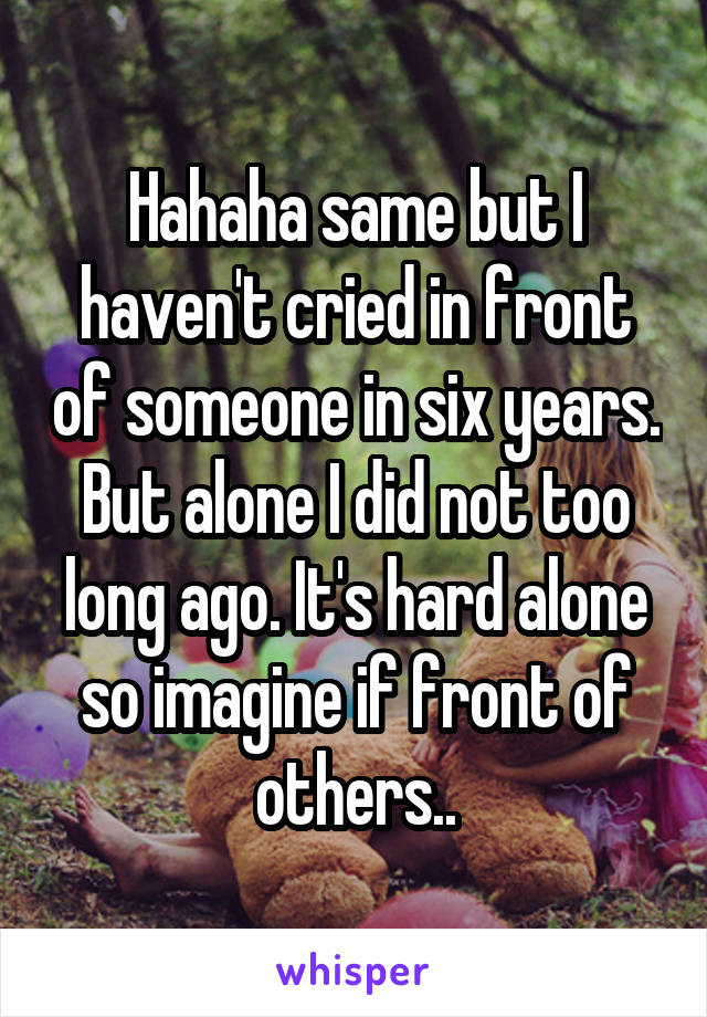 Hahaha same but I haven't cried in front of someone in six years. But alone I did not too long ago. It's hard alone so imagine if front of others..