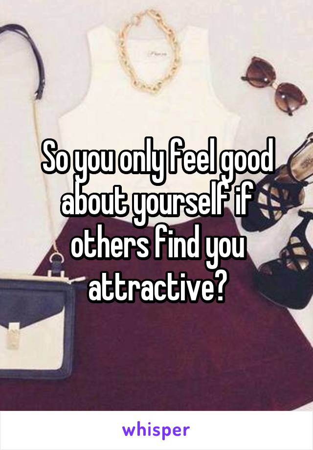 So you only feel good about yourself if others find you attractive?