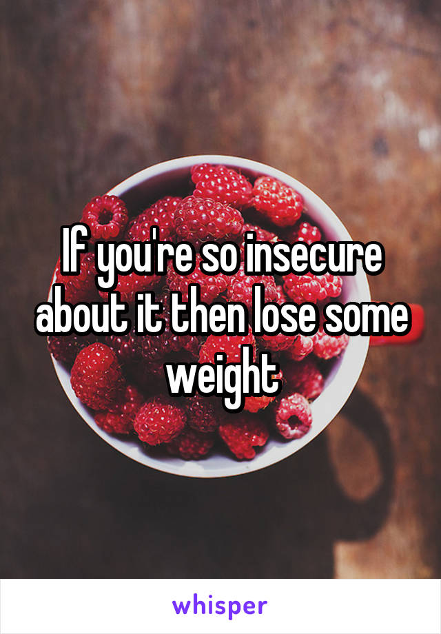 If you're so insecure about it then lose some weight
