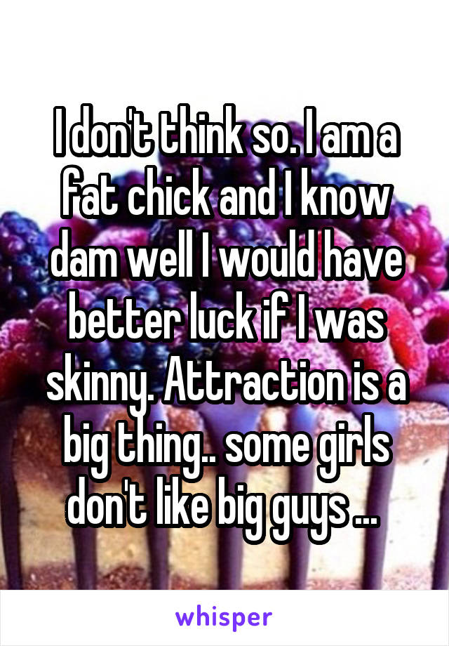 I don't think so. I am a fat chick and I know dam well I would have better luck if I was skinny. Attraction is a big thing.. some girls don't like big guys ... 