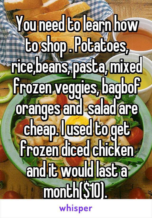 You need to learn how to shop . Potatoes, rice,beans, pasta, mixed frozen veggies, bagbof oranges and  salad are cheap. I used to get frozen diced chicken and it would last a month($10). 