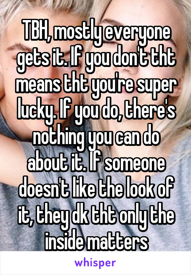 TBH, mostly everyone gets it. If you don't tht means tht you're super lucky. If you do, there's nothing you can do about it. If someone doesn't like the look of it, they dk tht only the inside matters