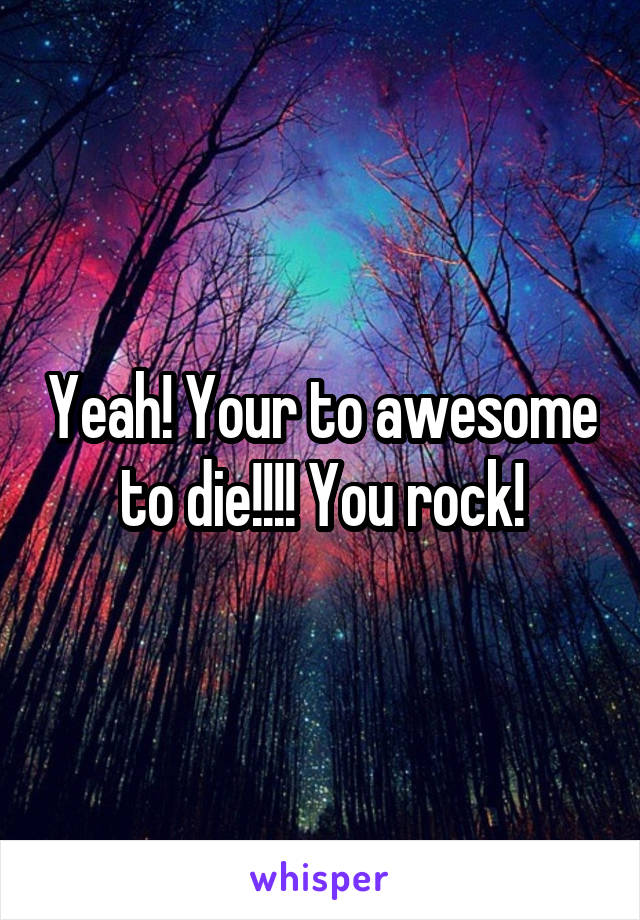 Yeah! Your to awesome to die!!!! You rock!