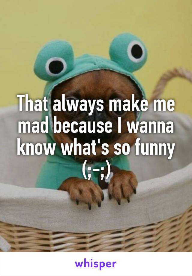 That always make me mad because I wanna know what's so funny (;-;)