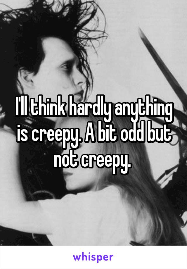 I'll think hardly anything is creepy. A bit odd but not creepy. 