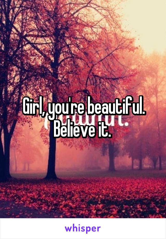 Girl, you're beautiful. Believe it. 