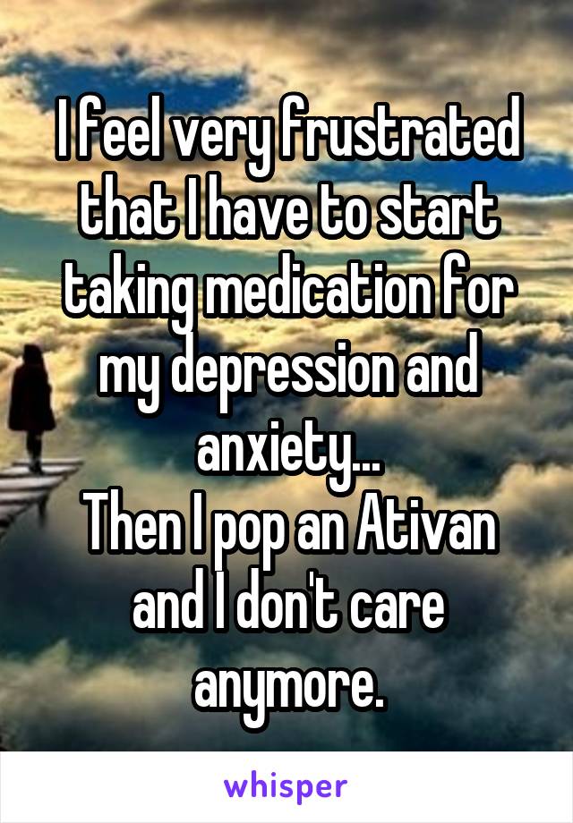 I feel very frustrated that I have to start taking medication for my depression and anxiety...
Then I pop an Ativan and I don't care anymore.