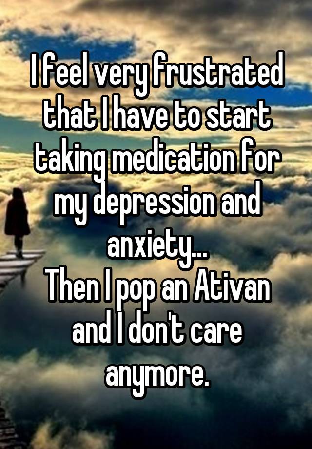 I feel very frustrated that I have to start taking medication for my depression and anxiety...
Then I pop an Ativan and I don't care anymore.