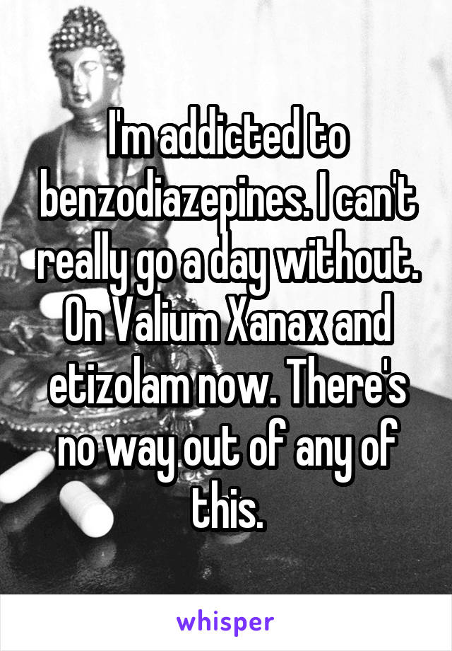 I'm addicted to benzodiazepines. I can't really go a day without. On Valium Xanax and etizolam now. There's no way out of any of this.