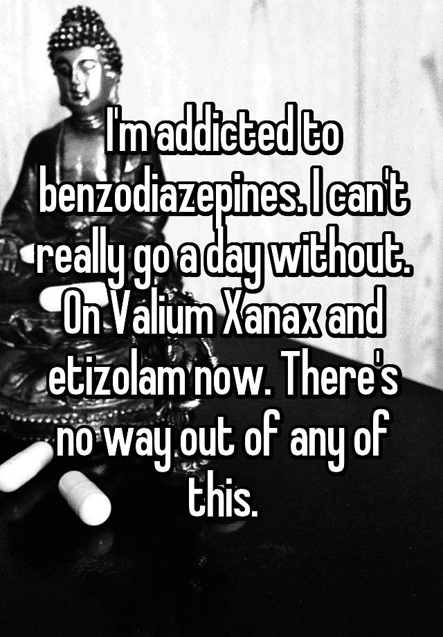 I'm addicted to benzodiazepines. I can't really go a day without. On Valium Xanax and etizolam now. There's no way out of any of this.