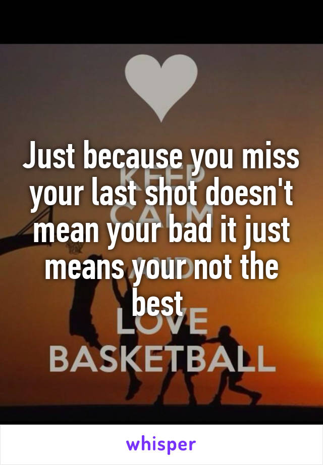 Just because you miss your last shot doesn't mean your bad it just means your not the best 