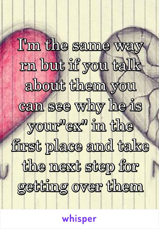 I'm the same way rn but if you talk about them you can see why he is your"ex" in the first place and take the next step for getting over them