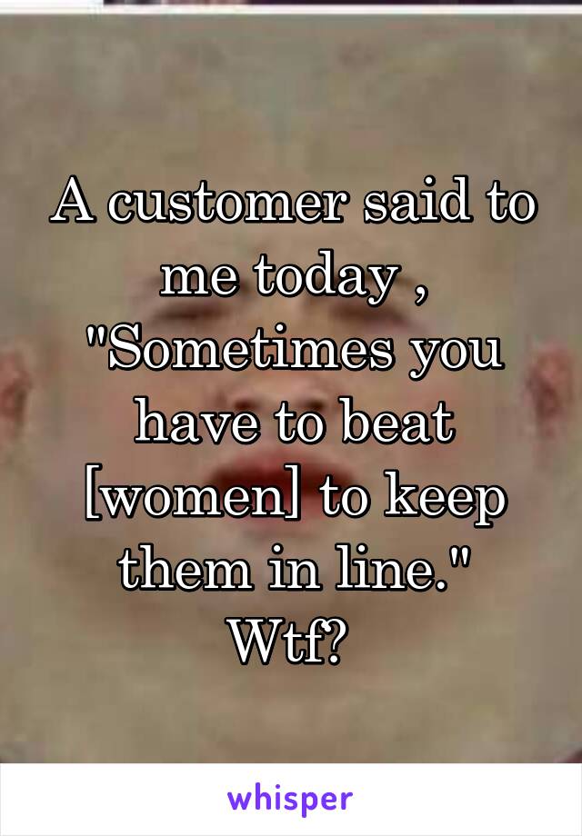 A customer said to me today , "Sometimes you have to beat [women] to keep them in line."
Wtf? 