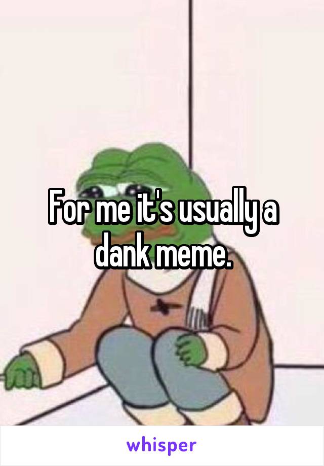 For me it's usually a dank meme.