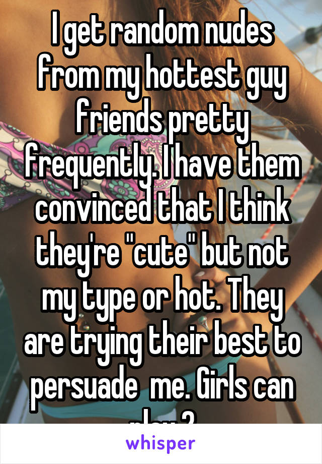 I get random nudes from my hottest guy friends pretty frequently. I have them convinced that I think they're "cute" but not my type or hot. They are trying their best to persuade  me. Girls can play 2