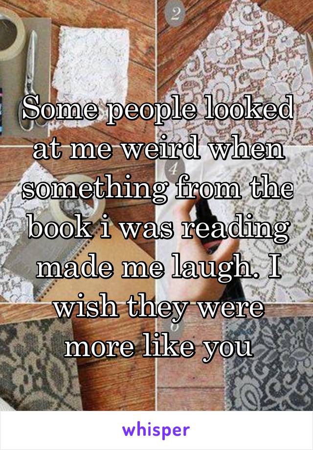 Some people looked at me weird when something from the book i was reading made me laugh. I wish they were more like you