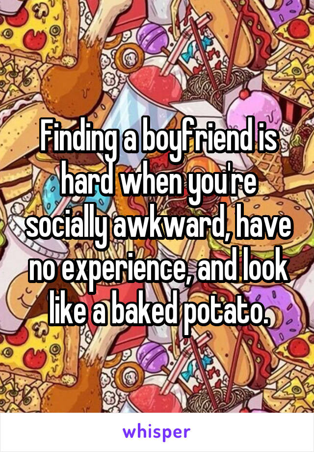 Finding a boyfriend is hard when you're socially awkward, have no experience, and look like a baked potato.