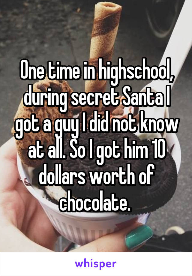 One time in highschool, during secret Santa I got a guy I did not know at all. So I got him 10 dollars worth of chocolate. 