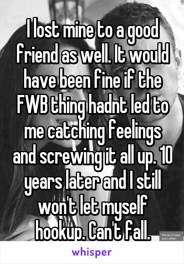 I lost mine to a good friend as well. It would have been fine if the FWB thing hadnt led to me catching feelings and screwing it all up. 10 years later and I still won't let myself hookup. Can't fall.