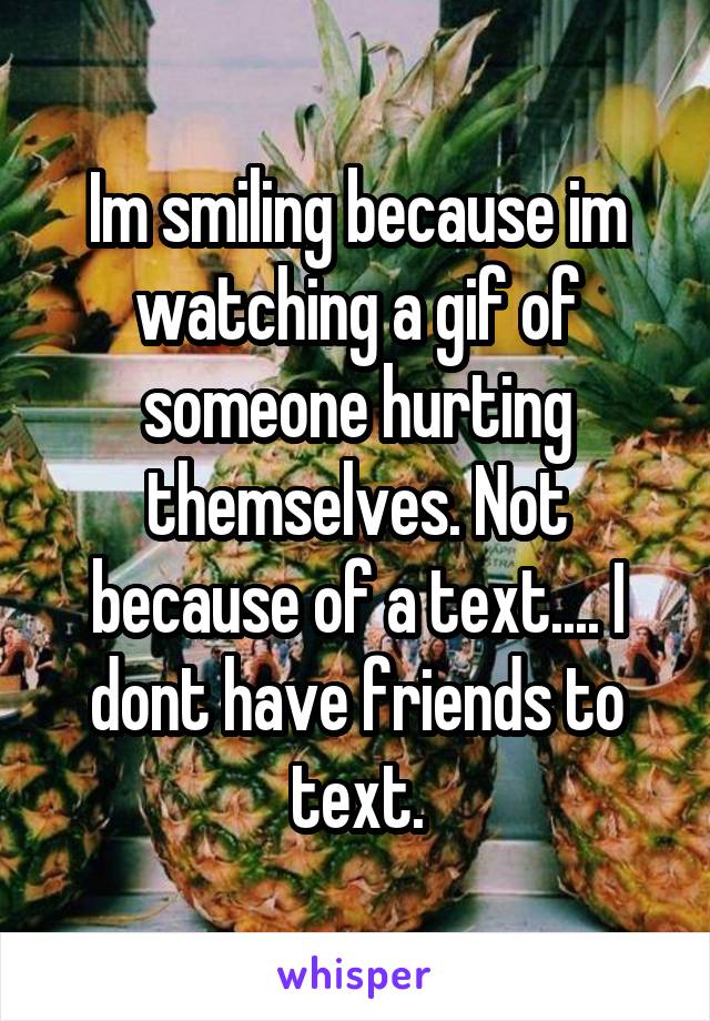 Im smiling because im watching a gif of someone hurting themselves. Not because of a text.... I dont have friends to text.