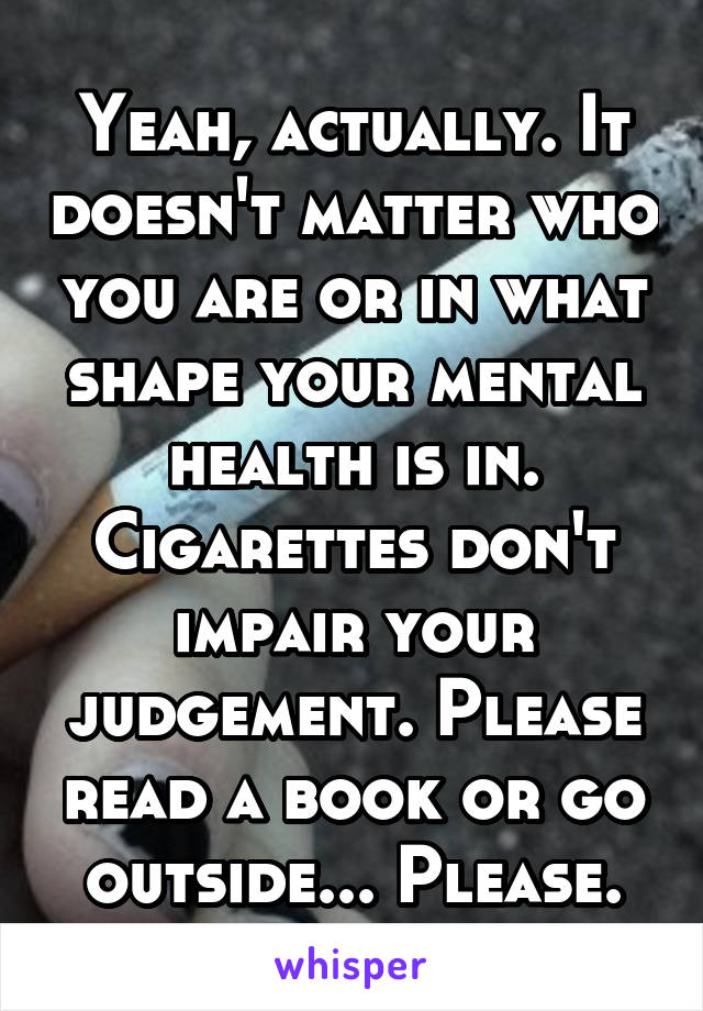 Yeah, actually. It doesn't matter who you are or in what shape your mental health is in. Cigarettes don't impair your judgement. Please read a book or go outside... Please.