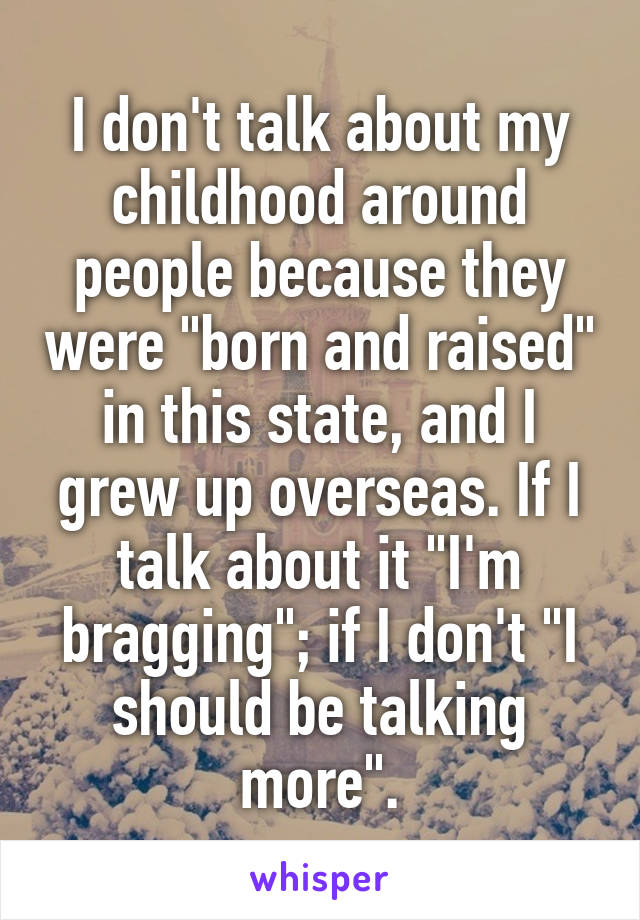 I don't talk about my childhood around people because they were "born and raised" in this state, and I grew up overseas. If I talk about it "I'm bragging"; if I don't "I should be talking more".