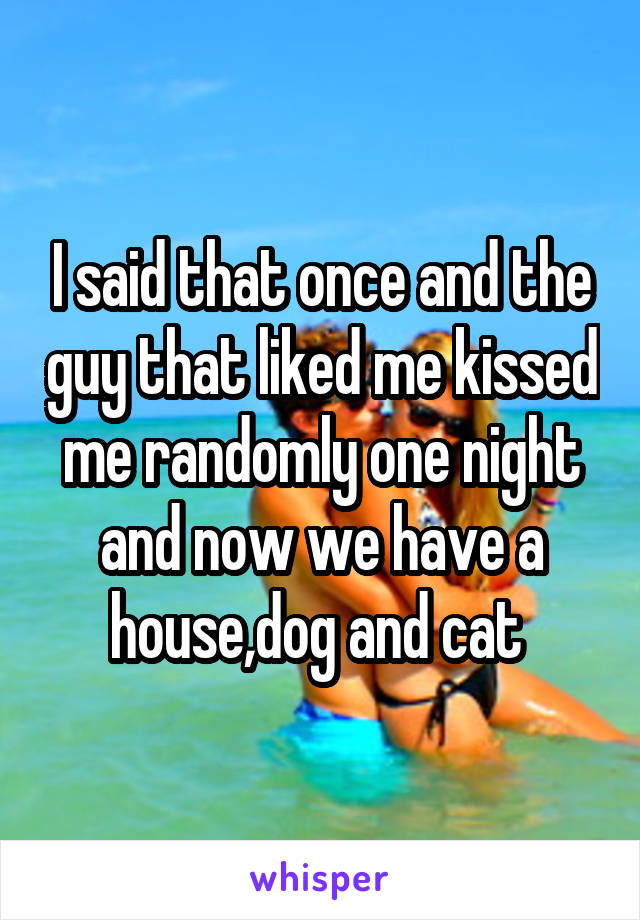 I said that once and the guy that liked me kissed me randomly one night and now we have a house,dog and cat 