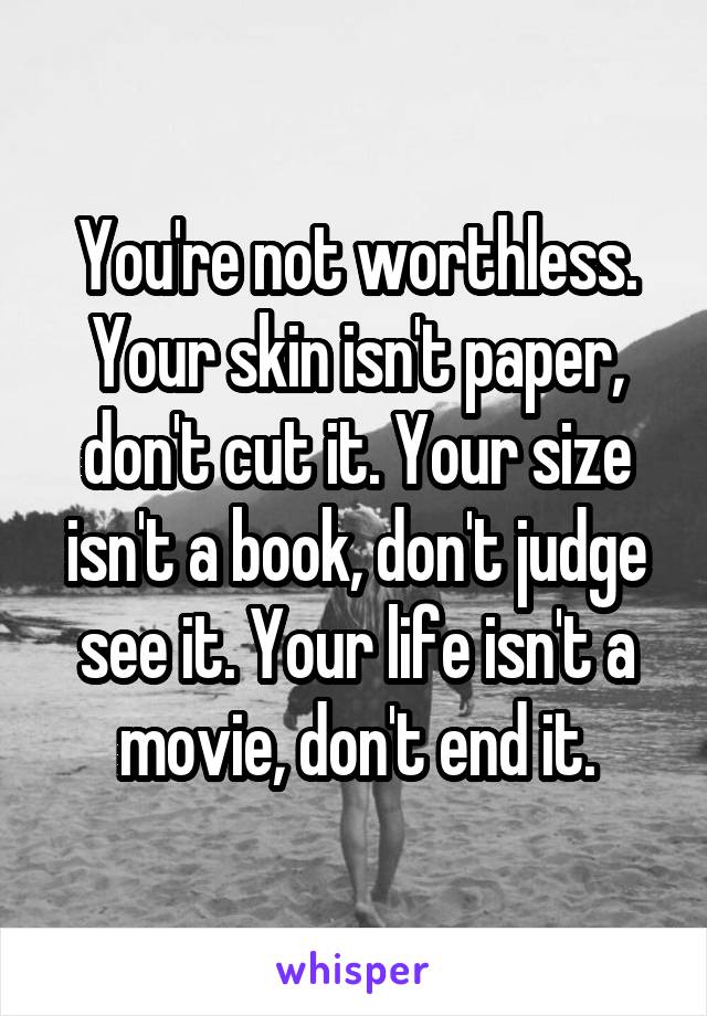You're not worthless. Your skin isn't paper, don't cut it. Your size isn't a book, don't judge see it. Your life isn't a movie, don't end it.