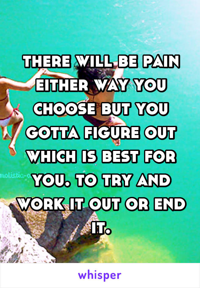 there will be pain either way you choose but you gotta figure out which is best for you. to try and work it out or end it.