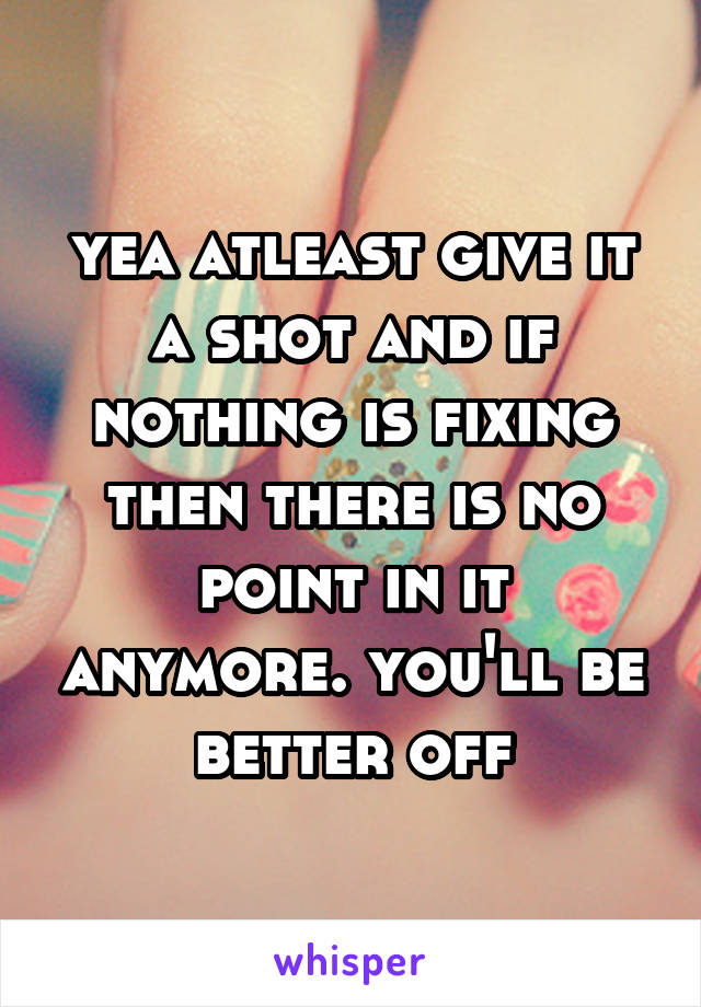 yea atleast give it a shot and if nothing is fixing then there is no point in it anymore. you'll be better off