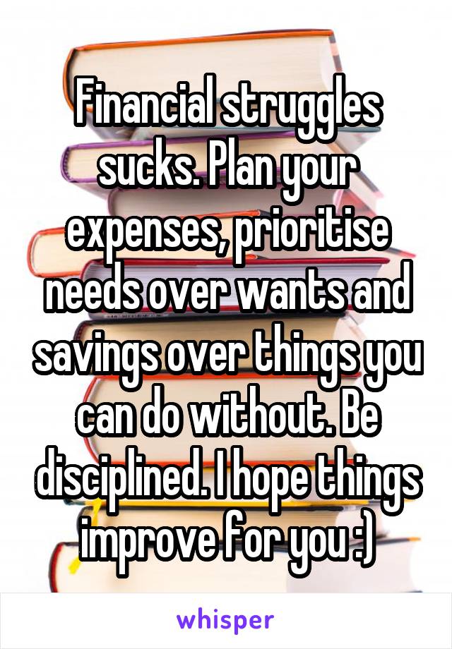 Financial struggles sucks. Plan your expenses, prioritise needs over wants and savings over things you can do without. Be disciplined. I hope things improve for you :)