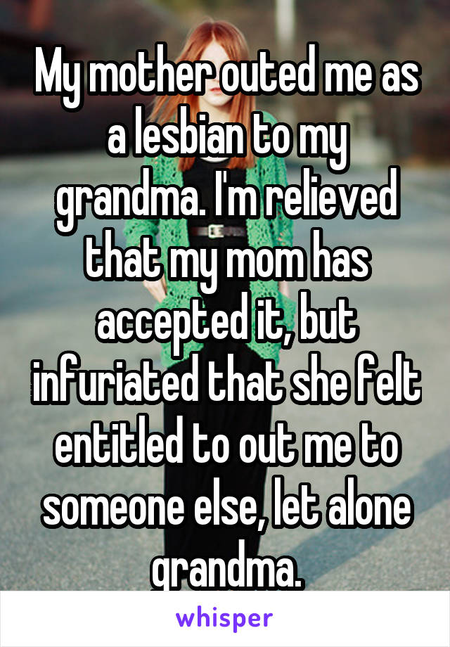 My mother outed me as a lesbian to my grandma. I'm relieved that my mom has accepted it, but infuriated that she felt entitled to out me to someone else, let alone grandma.