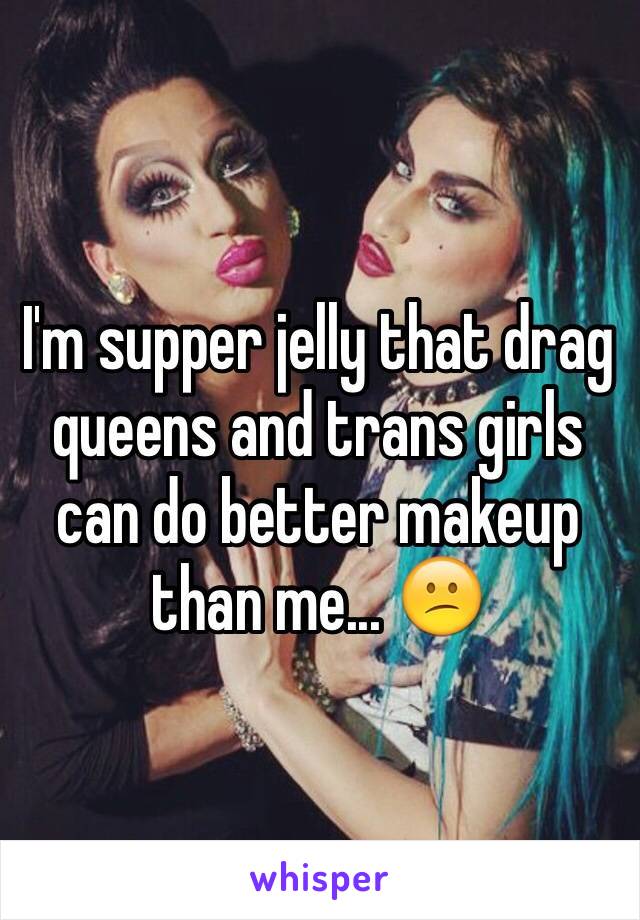 I'm supper jelly that drag queens and trans girls can do better makeup than me... 😕