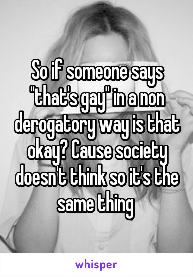 So if someone says "that's gay" in a non derogatory way is that okay? Cause society doesn't think so it's the same thing 