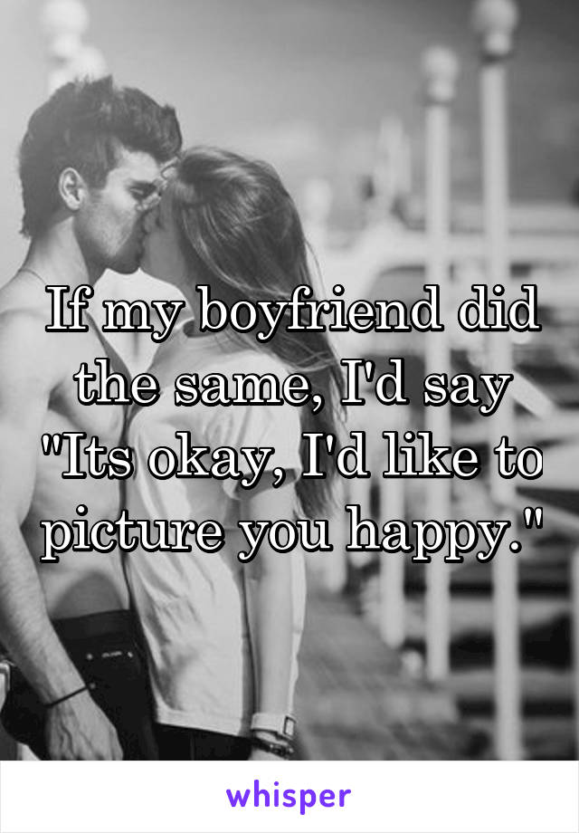 If my boyfriend did the same, I'd say "Its okay, I'd like to picture you happy."